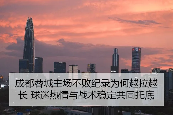 成都蓉城主场不败纪录为何越拉越长 球迷热情与战术稳定共同托底