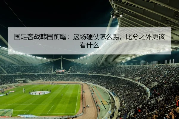 国足客战韩国前瞻：这场硬仗怎么踢，比分之外更该看什么