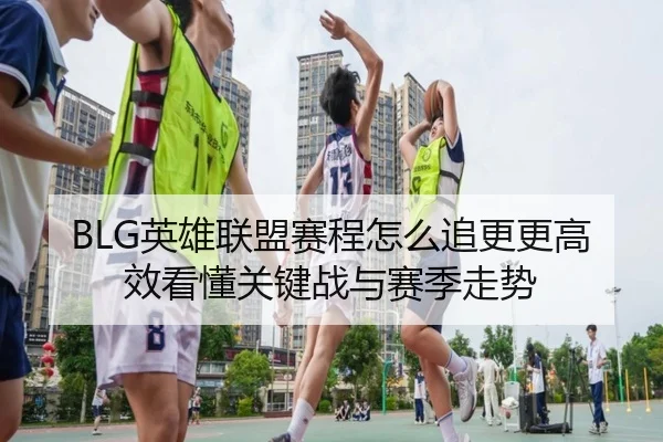 BLG英雄联盟赛程怎么追更更高效看懂关键战与赛季走势